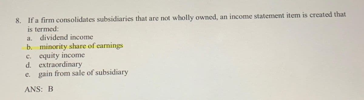 8. If a firm consolidates subsidiaries that are not wholly owned, an income statement item is created that
is termed:
a. dividend income
b. minority share of earnings
c. equity income
d. extraordinary
e. gain from sale of subsidiary
ANS: B