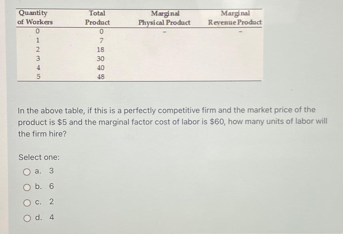Quantity
of Workers
0
1
2345
Total
Product
Select one:
O a. 3
O b. 6
C. 2
O d. 4
0
7
18
30
40
48
Marginal
Physical Product
Marginal
Revenue Product
In the above table, if this is a perfectly competitive firm and the market price of the
product is $5 and the marginal factor cost of labor is $60, how many units of labor will
the firm hire?