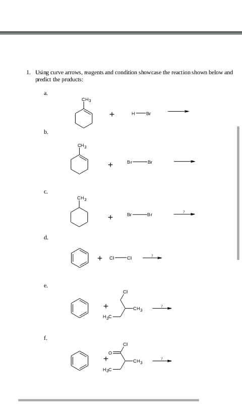 1. Using curve arrows, reagents and condition showcase the reaction shown below and
predict the products:
a.
b.
C.
d.
e.
f.
CH3
CH₂
CH₂
S
+
+
+
CI
+
H₂C
+
H₂C
H-Br
Br
Br
CI
-CH3
-CH3
-Br
-Br