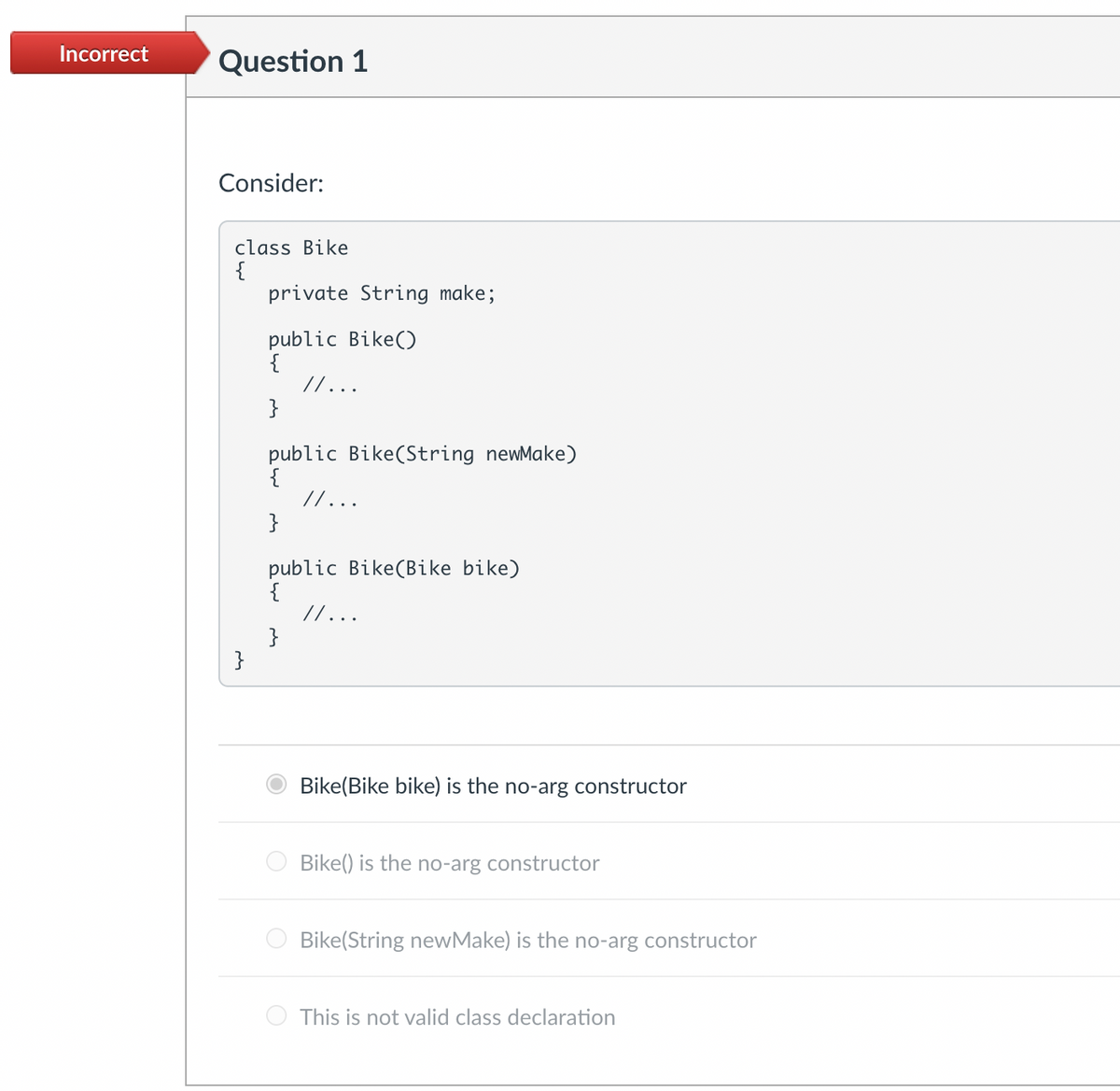 Incorrect Question 1
Consider:
class Bike
{
}
private String make;
public
public Bike()
}
// ...
public Bike(String newMake)
{
// ...
}
public
public Bike (Bike bike)
}
// ...
Bike(Bike bike) is the no-arg constructor
Bike() is the no-arg constructor
Bike(String newMake) is the no-arg constructor
This is not valid class declaration