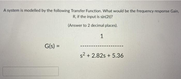 A system is modelled by the following Transfer Function. What would be the frequency response Gain,
R, if the input is sin(2t)?
(Answer to 2 decimal places).
1
G(s) =
s2 + 2.82s + 5.36
