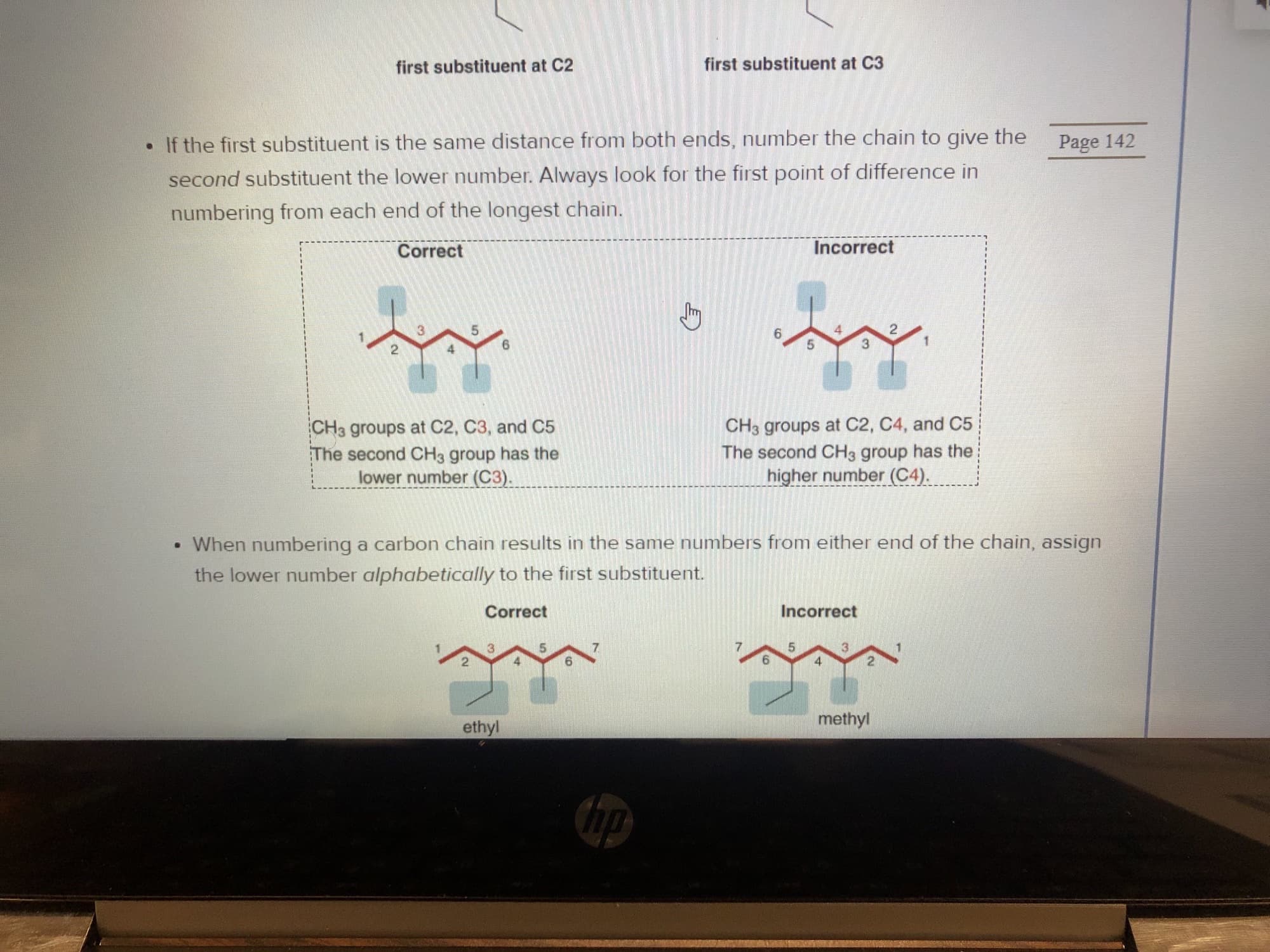 first substituent at C3
first substituent at C2
Page 142
If the first substituent is the same distance from both ends, number the chain to give the
second substituent the lower number. Always look for the first point of difference in
numbering from each end of the longest chain.
Incorrect
Correct
5
CH3 groups at C2, C4, and C5
The second CH3 group has the
higher number (C4).
CH3 groups at C2, C3, and C5
The second CH3 group has the
lower number (C3)
When numbering a carbon chain results in the same numbers from either end of the chain, assign
the lower number alphabetically to the first substituent.
Incorrect
Correct
3
4
methyl
ethyl
up
