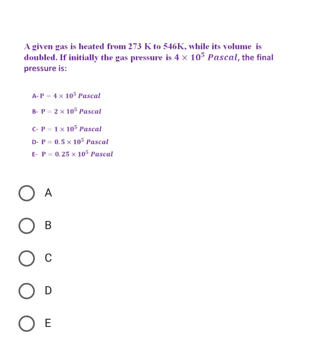 A given gas is heated from 273 K to 546K, while its volume is
doubled. If initially the gas pressure is 4 x 105 Pascal, the final
pressure is:
A-P = 4 × 105 Pascal
B- P = 2 x 105 Pascal
C- P = 1 × 105 Pascal
D- P = 0.5 x 105 Pascal
E- P = 0.25 x 105 Pascal
O A
Ос
D
ОЕ
