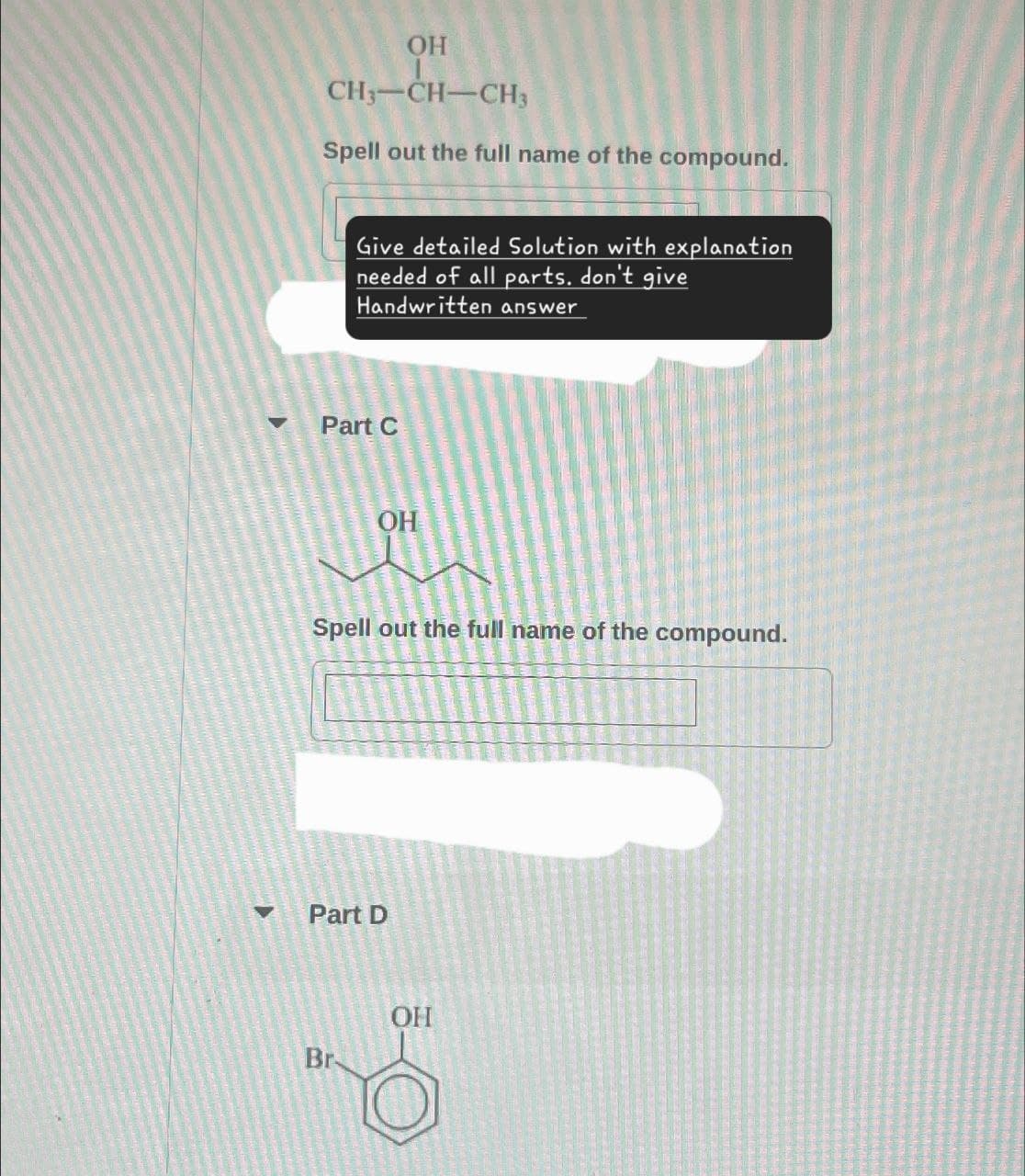 OH
CH3-CH-CH3
Spell out the full name of the compound.
Give detailed Solution with explanation
needed of all parts. don't give
Handwritten answer
Part C
OH
Spell out the full name of the compound.
Part D
Br
OH