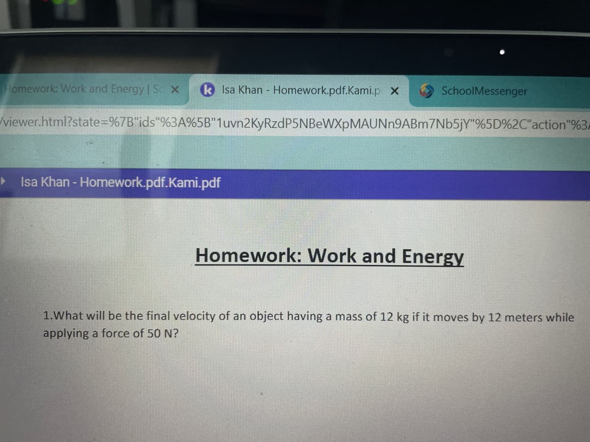 Homework: Work and Energy | SX
Isa Khan - Homework.pdf.Kami.p X
Isa Khan - Homework.pdf.Kami.pdf
SchoolMessenger
/viewer.html?state=%7B"ids"%3A%5B" 1uvn2KyRzdP5NBeWXpMAUNn9ABm7Nb5jY"%5D%2C"action"%3A
Homework: Work and Energy
1. What will be the final velocity of an object having a mass of 12 kg if it moves by 12 meters while
applying a force of 50 N?