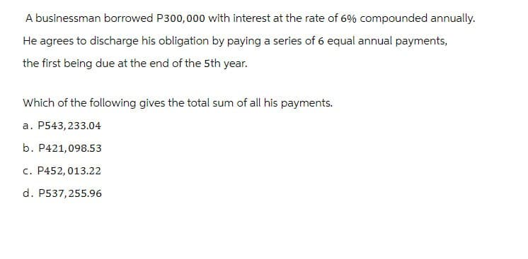 A businessman borrowed P300,000 with interest at the rate of 6% compounded annually.
He agrees to discharge his obligation by paying a series of 6 equal annual payments,
the first being due at the end of the 5th year.
Which of the following gives the total sum of all his payments.
a. P543,233.04
b. P421,098.53
c. P452, 013.22
d. P537,255.96
