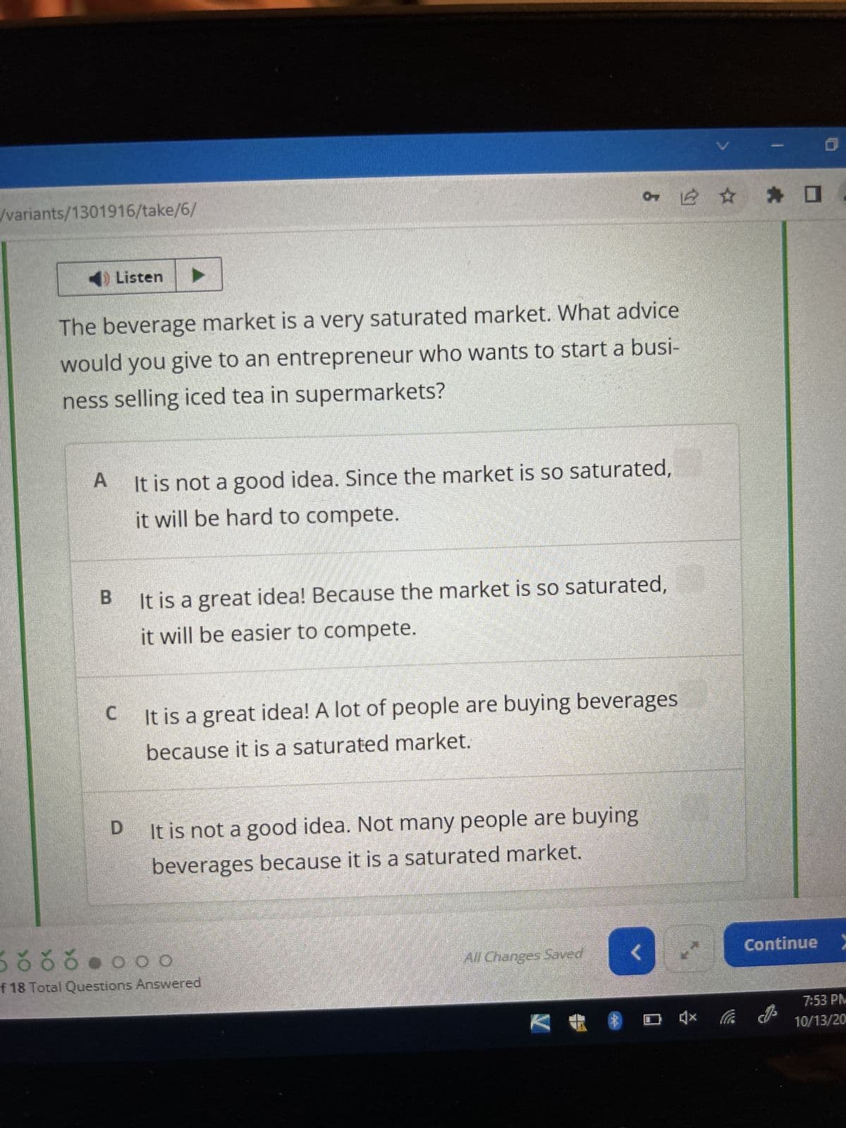 /variants/1301916/take/6/
Listen
The beverage market is a very saturated market. What advice
would you give to an entrepreneur who wants to start a busi-
ness selling iced tea in supermarkets?
A It is not a good idea. Since the market is so saturated,
it will be hard to compete.
B
It is a great idea! Because the market is so saturated,
it will be easier to compete.
C It is a great idea! A lot of people are buying beverages
because it is a saturated market.
It is not a good idea. Not many people are buying
beverages because it is a saturated market.
Šõõŏ •ooo
of 18 Total Questions Answered
All Changes Saved
<
} (x
✰ ✰
Continue>
7:53 PM
10/13/20