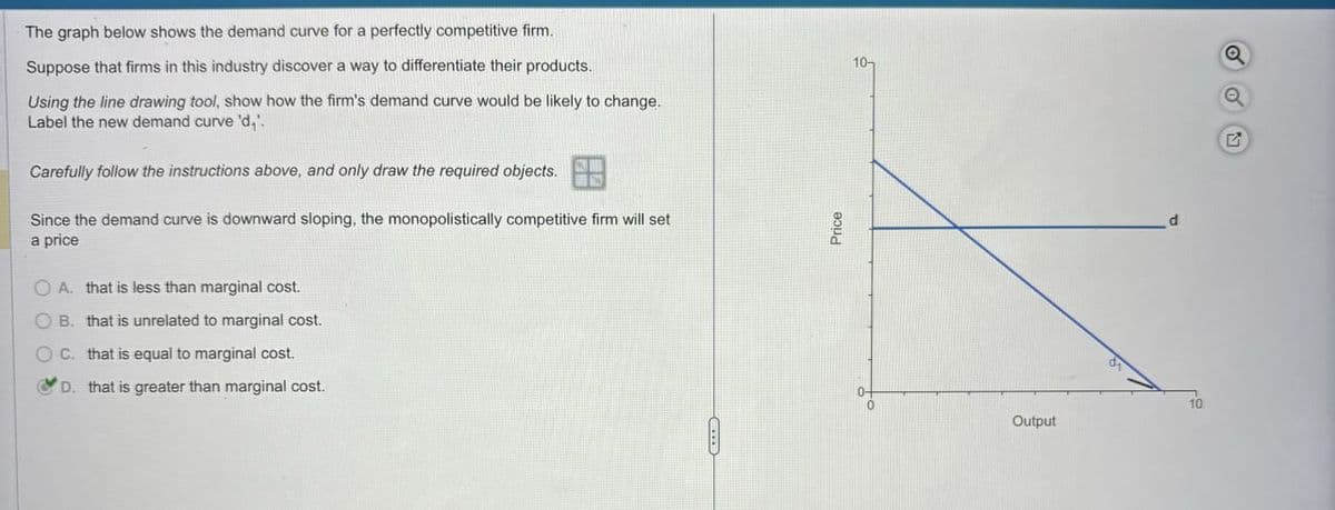 The graph below shows the demand curve for a perfectly competitive firm.
Suppose that firms in this industry discover a way to differentiate their products.
Using the line drawing tool, show how the firm's demand curve would be likely to change.
Label the new demand curve 'd,'.
Carefully follow the instructions above, and only draw the required objects.
Since the demand curve is downward sloping, the monopolistically competitive firm will set
a price
OA. that is less than marginal cost.
B. that is unrelated to marginal cost.
OC. that is equal to marginal cost.
D. that is greater than marginal cost.
Price
10-
Q
Q
Output
10