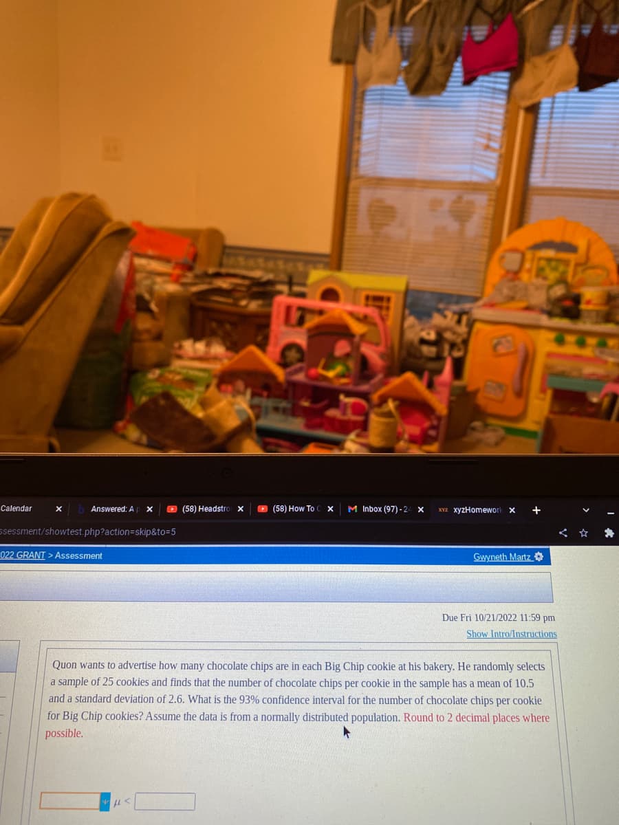 Calendar
X
Answered: A X
ssessment/showtest.php?action=skip&to=5
022 GRANT > Assessment
(58) Headstro X
FA
(58) How To C X
M Inbox (97)-24 X
XYZ xyzHomework X
Gwyneth Martz
+
Due Fri 10/21/2022 11:59 pm
Show Intro/Instructions
Quon wants to advertise how many chocolate chips are in each Big Chip cookie at his bakery. He randomly selects
a sample of 25 cookies and finds that the number of chocolate chips per cookie in the sample has a mean of 10.5
and a standard deviation of 2.6. What is the 93% confidence interval for the number of chocolate chips per cookie
for Big Chip cookies? Assume the data is from a normally distributed population. Round to 2 decimal places where
possible.
*