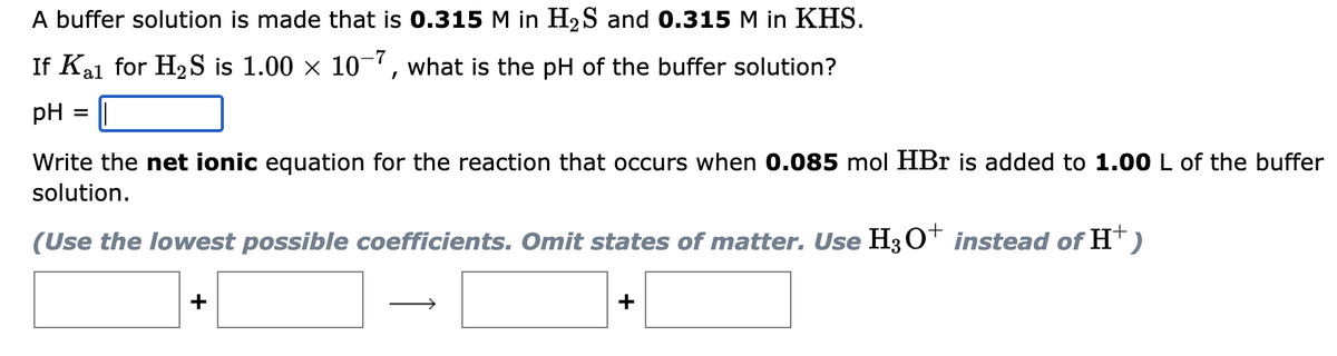 A buffer solution is made that is 0.315 M in H₂S and 0.315 M in KHS.
If Kal for H₂S is 1.00 × 10-7, what is the pH of the buffer solution?
pH
=
Write the net ionic equation for the reaction that occurs when 0.085 mol HBr is added to 1.00 L of the buffer
solution.
(Use the lowest possible coefficients. Omit states of matter. Use H3O+ instead of H+
+)
+
+