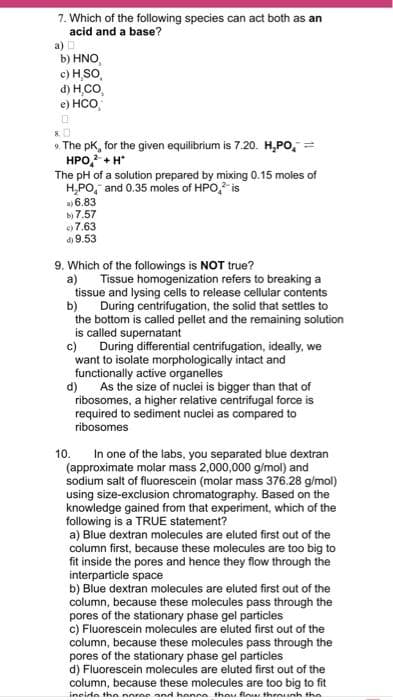7. Which of the following species can act both as an
acid and a base?
a) D
b) HNO
c) H,SO,
d) H,CO,
e) HCO,
8.
9. The pK, for the given equilibrium is 7.20. H₂PO
HPO,² +H*
The pH of a solution prepared by mixing 0.15 moles of
H₂PO, and 0.35 moles of HPO² is
6.83
b) 7.57
7.63
d) 9.53
9. Which of the followings is NOT true?
a)
b)
Tissue homogenization refers to breaking a
tissue and lysing cells to release cellular contents
During centrifugation, the solid that settles to
the bottom is called pellet and the remaining solution
is called supernatant
c)
During differential centrifugation, ideally, we
want to isolate morphologically intact and
functionally active organelles
As the size of nuclei is bigger than that of
ribosomes, a higher relative centrifugal force is
required to sediment nuclei as compared to
ribosomes
d)
10.
In one of the labs, you separated blue dextran
(approximate molar mass 2,000,000 g/mol) and
sodium salt of fluorescein (molar mass 376.28 g/mol)
using size-exclusion chromatography. Based on the
knowledge gained from that experiment, which of the
following is a TRUE statement?
a) Blue dextran molecules are eluted first out of the
column first, because these molecules are too big to
fit inside the pores and hence they flow through the
interparticle space
b) Blue dextran molecules are eluted first out of the
column, because these molecules pass through the
pores of the stationary phase gel particles
c) Fluorescein molecules are eluted first out of the
column, because these molecules pass through the
pores of the stationary phase gel particles
d) Fluorescein molecules are eluted first out of the
column, because these molecules are too big to fit
incide the noree and hence they flow through the