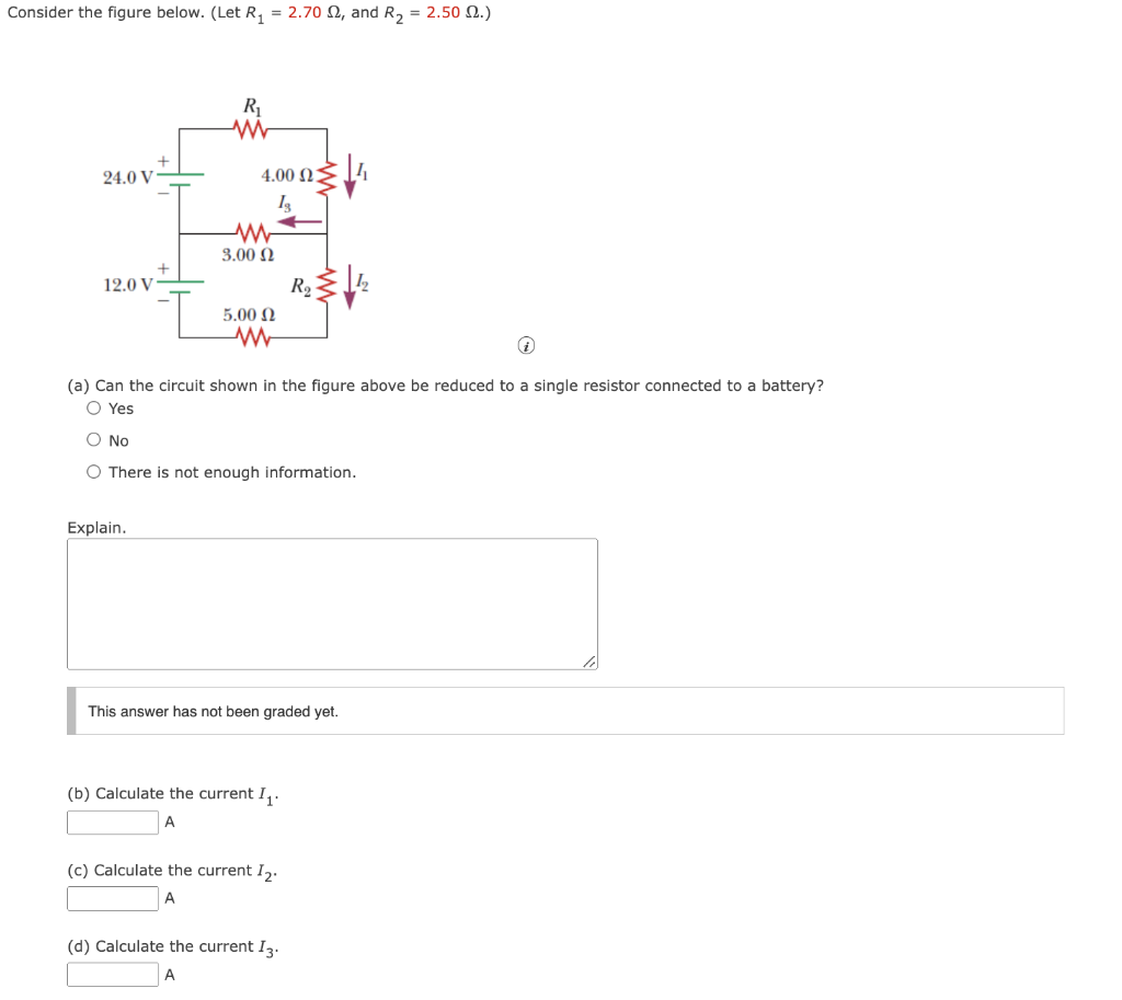 Consider the figure below. (Let R₁ = 2.70 2, and R₂ = 2.50 2.)
24.0 V
12.0 V
I
Explain.
R₁
ww
4.00 4
Is
W
3.00 Ω
5.00 Ω
www
i
(a) Can the circuit shown in the figure above be reduced to a single resistor connected to a battery?
O Yes
O No
O There is not enough information.
This answer has not been graded yet.
(b) Calculate the current I₁.
A
R₂
(c) Calculate the current I₂.
(d) Calculate the current I3.
A