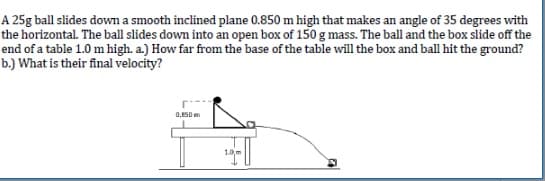 A 25g ball slides dowm a smooth inclined plane 0.850 m high that makes an angle of 35 degrees with
the horizontal. The ball slides down into an open box of 150 g mass. The ball and the box slide off the
end of a table 1.0 m high. a.) How far from the base of the table will the box and ball hit the ground?
b.) What is their final velocity?
