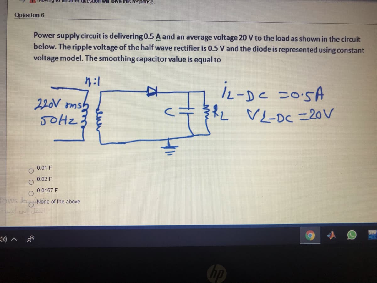 ier quesuon Will save this response.
Quèstion 6
Power supply circuit is delivering 0.5 A and an average voltage 20 V to the load as shown in the circuit
below. The ripple voltage of the half wave rectifier is 0.5 V and the diode is represented using constant
voltage model. The smoothing capacitor value is equal to
iL-DC =05A
RL VLDC =20V
220V omsb
0.01 F
0.02 F
0.0167 F
Hows b None of the above
DEV
Chp
