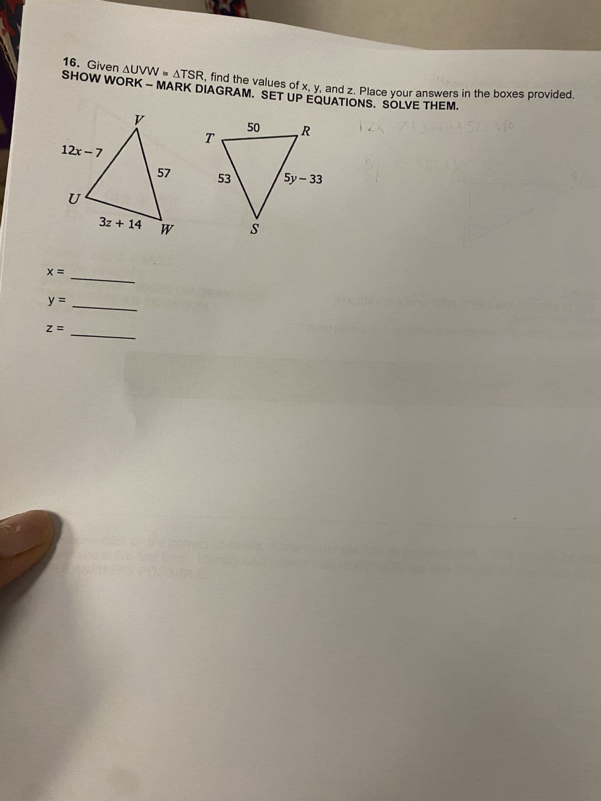 16. Given AUVWATSR, find the values of x, y, and z. Place your answers in the boxes provided.
SHOW WORK - MARK DIAGRAM. SET UP EQUATIONS. SOLVE THEM.
12x-7
57
50
R
T
53
5y-33
AV
3z + 14
S
W
X =
y =
N =
ENSIVERS
12x-713=1457 170