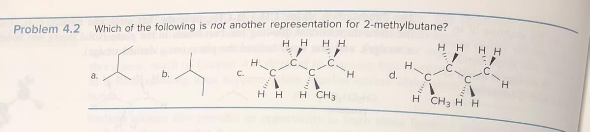 Problem 4.2
Which of the following is not another representation for 2-methylbutane?
нн нн
3/
:/
хя
b.
a.
C.
H
C
нн
н CH3
н
d.
Н.
Н
нн нн
3/
CH3 Hн
Н