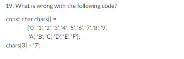 19. What is wrong with the following code?
const char chars[] =
('0', '1, 2, 3, 4, 5, '6', '7', '8', '9',
'A', 'B', 'C', 'D', 'E', 'F');
chars[3] = '7';