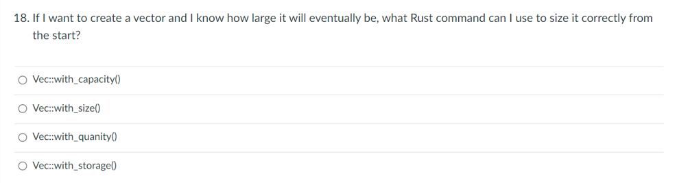 18. If I want to create a vector and I know how large it will eventually be, what Rust command can I use to size it correctly from
the start?
O Vec::with_capacity()
O Vec::with_size()
O Vec::with_quanity()
O Vec::with_storage()