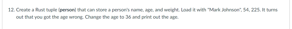 12. Create a Rust tuple (person) that can store a person's name, age, and weight. Load it with "Mark Johnson", 54, 225. It turns
out that you got the age wrong. Change the age to 36 and print out the age.