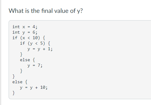 What is the final value of y?
int x = 4;
6;
int y
if (x < 10) {
if (y < 5) {
y = y + 1;
}
}
else {
}
y = 7;
}
else {
y = y + 10;