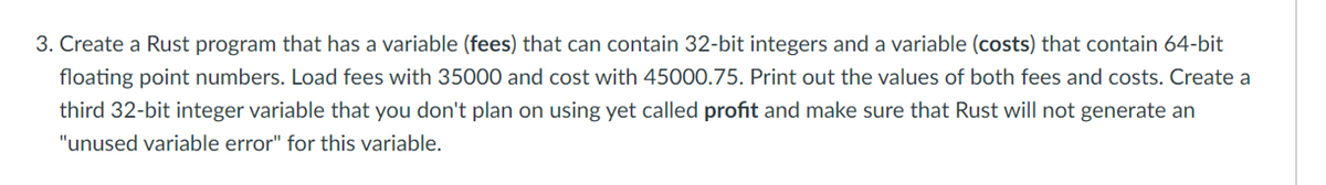 3. Create a Rust program that has a variable (fees) that can contain 32-bit integers and a variable (costs) that contain 64-bit
floating point numbers. Load fees with 35000 and cost with 45000.75. Print out the values of both fees and costs. Create a
third 32-bit integer variable that you don't plan on using yet called profit and make sure that Rust will not generate an
"unused variable error" for this variable.