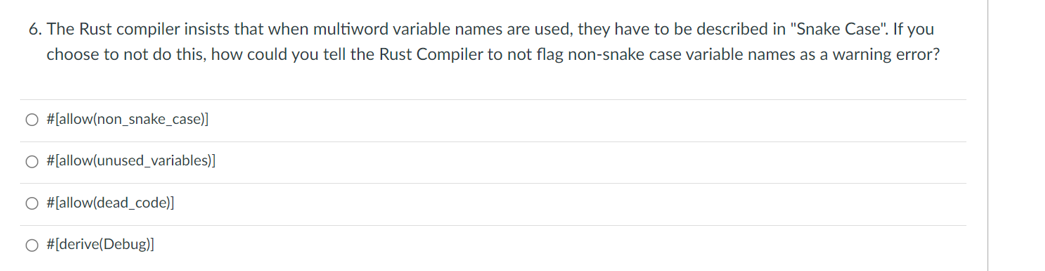 6. The Rust compiler insists that when multiword variable names are used, they have to be described in "Snake Case". If you
choose to not do this, how could you tell the Rust Compiler to not flag non-snake case variable names as a warning error?
#[allow(non_snake_case)]
#[allow(unused_variables)]
#[allow(dead_code)]
#[derive(Debug)]