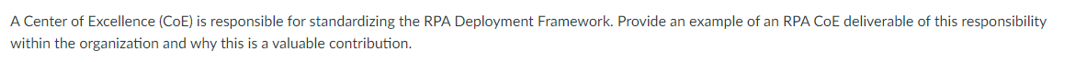 A Center of Excellence (COE) is responsible for standardizing the RPA Deployment Framework. Provide an example of an RPA COE deliverable of this responsibility
within the organization and why this is a valuable contribution.