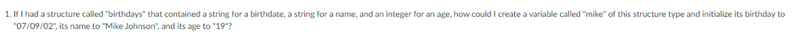 1. If I had a structure called "birthdays" that contained a string for a birthdate, a string for a name, and an integer for an age, how could I create a variable called "mike" of this structure type and initialize its birthday to
"07/09/02", its name to "Mike Johnson", and its age to "19"?