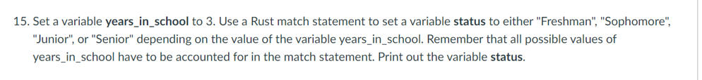 15. Set a variable years_in_school to 3. Use a Rust match statement to set a variable status to either "Freshman", "Sophomore",
"Junior", or "Senior" depending on the value of the variable years_in_school. Remember that all possible values of
years_in_school have to be accounted for in the match statement. Print out the variable status.