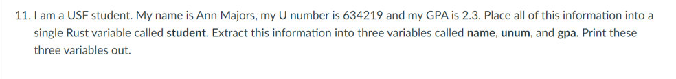 11. I am a USF student. My name is Ann Majors, my U number is 634219 and my GPA is 2.3. Place all of this information into a
single Rust variable called student. Extract this information into three variables called name, unum, and gpa. Print these
three variables out.