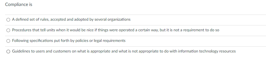 Compliance is
A defined set of rules, accepted and adopted by several organizations
Procedures that tell units when it would be nice if things were operated a certain way, but it is not a requirement to do so
Following specifications put forth by policies or legal requirements
O Guidelines to users and customers on what is appropriate and what is not appropriate to do with information technology resources