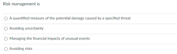 Risk management is
A quantified measure of the potential damage caused by a specified threat
Avoiding uncertainty
Managing the financial impacts of unusual events
Avoiding risks