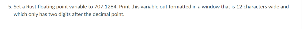 5. Set a Rust floating point variable to 707.1264. Print this variable out formatted in a window that is 12 characters wide and
which only has two digits after the decimal point.