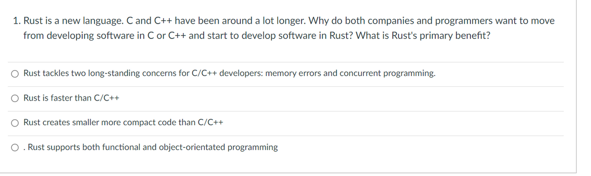 1. Rust is a new language. C and C++ have been around a lot longer. Why do both companies and programmers want to move
from developing software in C or C++ and start to develop software in Rust? What is Rust's primary benefit?
O Rust tackles two long-standing concerns for C/C++ developers: memory errors and concurrent programming.
○ Rust is faster than C/C++
Rust creates smaller more compact code than C/C++
Rust supports both functional and object-orientated programming