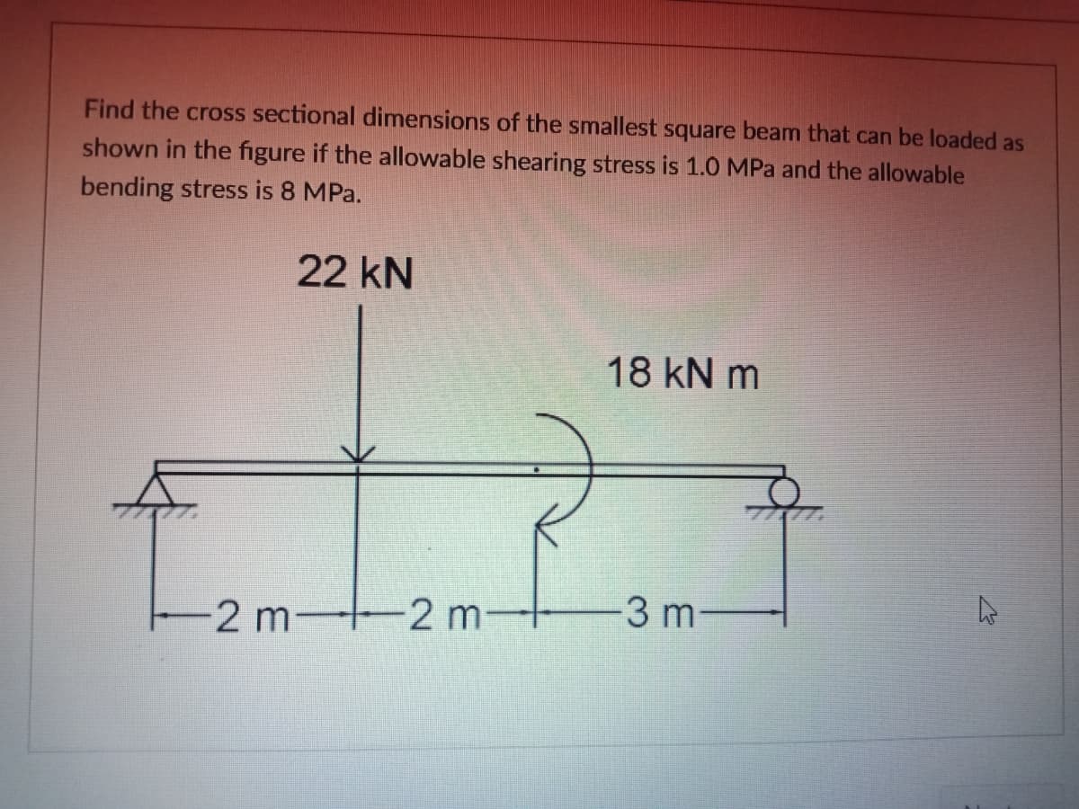 Find the cross sectional dimensions of the smallest square beam that can be loaded as
shown in the figure if the allowable shearing stress is 1.0 MPa and the allowable
bending stress is 8 MPa.
22 kN
18 kN m
-2 m-2 m
3 m
