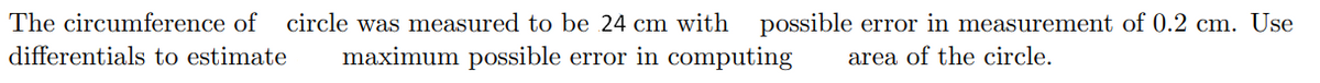 The circumference of circle was measured to be 24 cm with possible error in measurement of 0.2 cm. Use
differentials to estimate
maximum possible error in computing
area of the circle.
