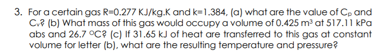 3. For a certain gas R=0.277 KJ/kg.K and k=1.384, (a) what are the value of Cp and
Cu? (b) What mass of this gas would occupy a volume of 0.425 m³ at 517.11 kPa
abs and 26.7 oC? (c) If 31.65 kJ of heat are transferred to this gas at constant
volume for letter (b), what are the resulting temperature and pressure?
