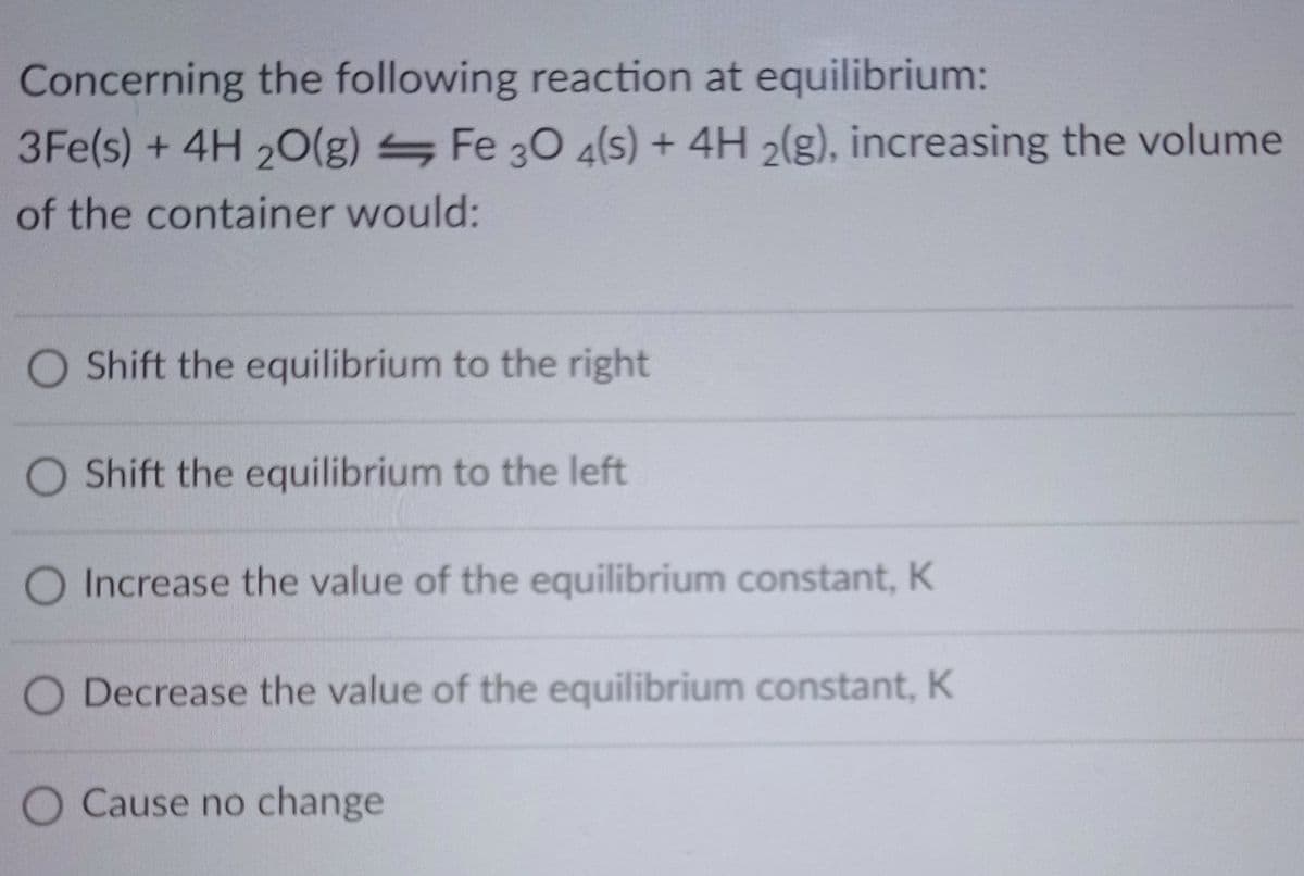 Concerning the following reaction at equilibrium:
3Fe(s) + 4H2O(g) Fe 30 4(s) + 4H 2(g), increasing the volume
of the container would:
O Shift the equilibrium to the right
O Shift the equilibrium to the left
O Increase the value of the equilibrium constant, K
O Decrease the value of the equilibrium constant, K
O Cause no change