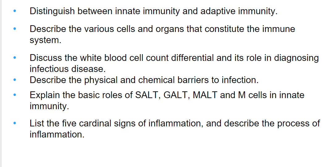 ●
●
Distinguish between innate immunity and adaptive immunity.
Describe the various cells and organs that constitute the immune
system.
Discuss the white blood cell count differential and its role in diagnosing
infectious disease.
Describe the physical and chemical barriers to infection.
Explain the basic roles of SALT, GALT, MALT and M cells in innate
immunity.
List the five cardinal signs of inflammation, and describe the process of
inflammation.