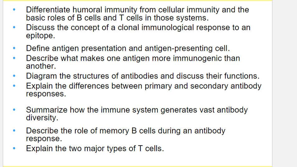 ●
Differentiate humoral immunity from cellular immunity and the
basic roles of B cells and T cells in those systems.
Discuss the concept of a clonal immunological response to an
epitope.
Define antigen presentation and antigen-presenting cell.
Describe what makes one antigen more immunogenic than
another.
Diagram the structures of antibodies and discuss their functions.
Explain the differences between primary and secondary antibody
responses.
Summarize how the immune system generates vast antibody
diversity.
Describe the role of memory B cells during an antibody
response.
Explain the two major types of T cells.