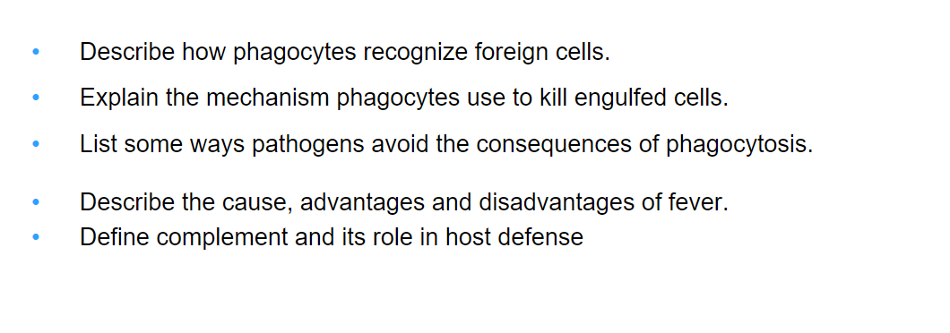 Describe how phagocytes recognize foreign cells.
Explain the mechanism phagocytes use to kill engulfed cells.
List some ways pathogens avoid the consequences of phagocytosis.
Describe the cause, advantages and disadvantages of fever.
Define complement and its role in host defense