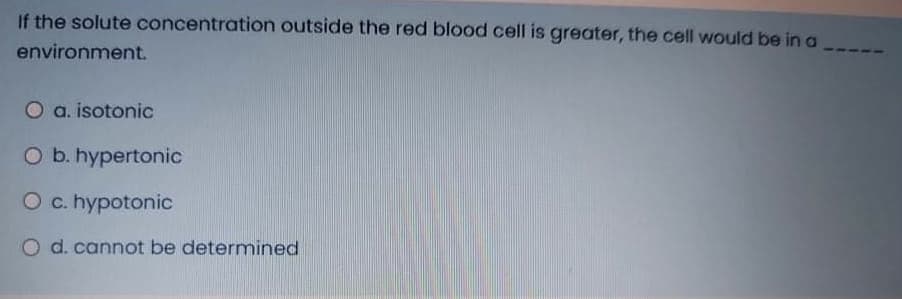 If the solute concentration outside the red blood cell is greater, the cell would be in a
environment.
O a. isotonic
O b. hypertonic
O c. hypotonic
d. cannot be determined
