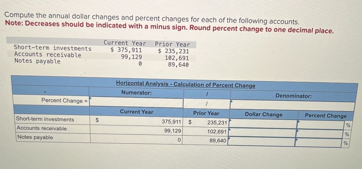 Compute the annual dollar changes and percent changes for each of the following accounts.
Note: Decreases should be indicated with a minus sign. Round percent change to one decimal place.
Current Year
Prior Year
Short-term investments
Accounts receivable
Notes payable
Percent Change
$ 375,911
99,129
0
$ 235,231
102,691
89,640
Horizontal Analysis - Calculation of Percent Change
Numerator:
Denominator:
Current Year
Prior Year
Dollar Change
Short-term investments
$
375,911
$
235,231
Accounts receivable
99,129
102,691
Notes payable
0
89,640
Percent Change
%
%
%