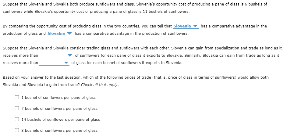 Suppose that Slovenia and Slovakia both produce sunflowers and glass. Slovenia's opportunity cost of producing a pane of glass is 6 bushels of
sunflowers while Slovakia's opportunity cost of producing a pane of glass is 11 bushels of sunflowers.
By comparing the opportunity cost of producing glass in the two countries, you can tell that Slovenia
production of glass and Slovakia has a comparative advantage in the production of sunflowers.
has a comparative advantage in the
Suppose that Slovenia and Slovakia consider trading glass and sunflowers with each other. Slovenia can gain from specialization and trade as long as it
receives more than
of sunflowers for each pane of glass it exports to Slovakia. Similarly, Slovakia can gain from trade as long as it
of glass for each bushel of sunflowers it exports to Slovenia.
receives more than
Based on your answer to the last question, which of the following prices of trade (that is, price of glass in terms of sunflowers) would allow both
Slovakia and Slovenia to gain from trade? Check all that apply.
☐ 1 bushel of sunflowers per pane of glass
7 bushels of sunflowers per pane of glass
14 bushels of sunflowers per pane of glass
☐ 8 bushels of sunflowers per pane of glass