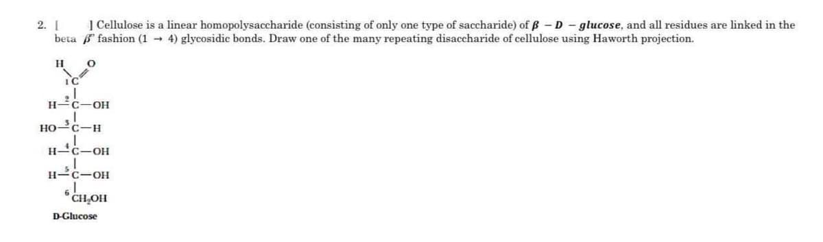 2. [
] Cellulose is a linear homopolysaccharide (consisting of only one type of saccharide) of ß-D-glucose, and all residues are linked in the
beta fashion (14) glycosidic bonds. Draw one of the many repeating disaccharide of cellulose using Haworth projection.
H
IC
O
I
H-C-OH
HO-C-H
H-C-OH
H-C-OH
7⁹
6CH₂OH
D-Glucose