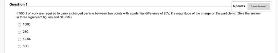 Question 1
6 points
Save Answer
If 500 J of work are required to carry a charged particle between two points with a potential difference of 20V, the magnitude of the charge on the particle is: (Give the answer
in three significant figures and Sl units)
100C
250
12.5C
50C
