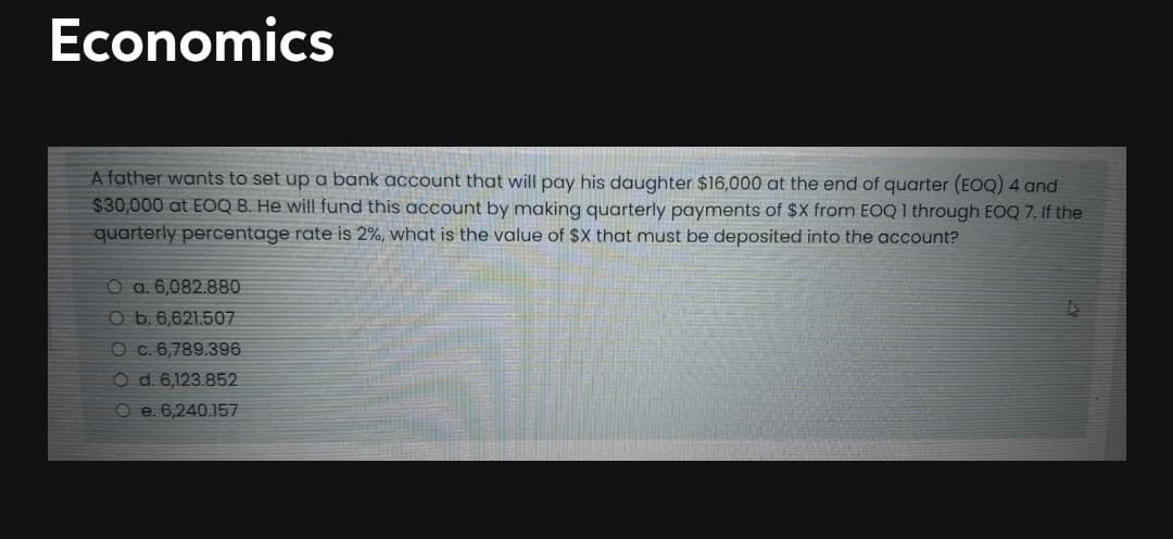 Economics
A father wants to set up a bank account that will pay his daughter $16,000 at the end of quarter (EOQ) 4 and
$30,000 at EOQ 8. He will fund this account by making quarterly payments of $X from EOQ 1 through EOQ 7. If the
quarterly percentage rate is 2%, what is the value of $X that must be deposited into the account?
O a. 6,082.880
O b. 6,621.507
O c. 6,789.396
O d. 6,123.852
O e. 6,240.157
