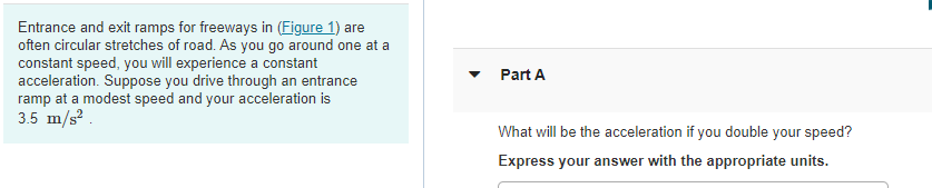 Entrance and exit ramps for freeways in (Figure 1) are
often circular stretches of road. As you go around one at a
constant speed, you will experience a constant
acceleration. Suppose you drive through an entrance
ramp at a modest speed and your acceleration is
3.5 m/s?.
Part A
What will be the acceleration if you double your speed?
Express your answer with the appropriate units.
