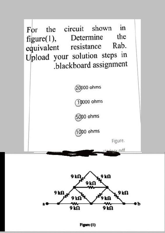 For the circuit shown in
figure(1),
equivalent
Upload your
Determine
the
resistance
Rab.
solution steps in
.blackboard assignment
20000 ohms
10000 ohms
5000 ohms
1000 ohms
Figure.
9 kn.
9 kn
9kn
9 kn.
9 kn
9 kn
U16
9 kn
9 kn
Figure (1)
