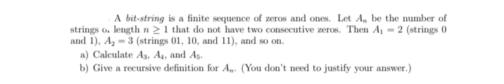 A bit-string is a finite sequence of zeros and ones. Let A, be the number of
strings o. length n > 1 that do not have two consecutive zeros. Then A = 2 (strings 0
and 1), A2 = 3 (strings 01, 10, and 11), and so on.
a) Calculate A3, A4, and A5.
b) Give a recursive definition for An. (You don't need to justify your answer.)
